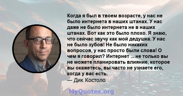 Когда я был в твоем возрасте, у нас не было интернета в наших штанах. У нас даже не было интернета не в наших штанах. Вот как это было плохо. Я знаю, что сейчас звучу как мой дедушка. У нас не было зубов! Не было