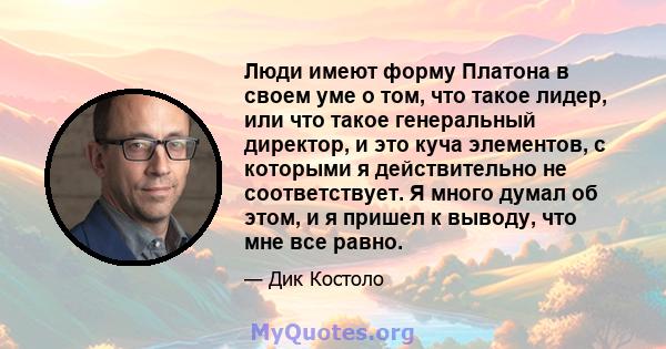 Люди имеют форму Платона в своем уме о том, что такое лидер, или что такое генеральный директор, и это куча элементов, с которыми я действительно не соответствует. Я много думал об этом, и я пришел к выводу, что мне все 