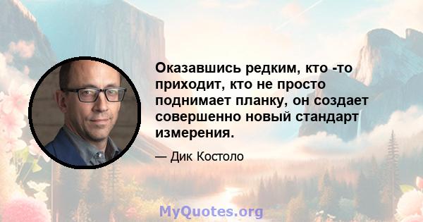 Оказавшись редким, кто -то приходит, кто не просто поднимает планку, он создает совершенно новый стандарт измерения.