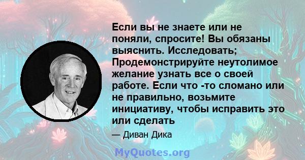 Если вы не знаете или не поняли, спросите! Вы обязаны выяснить. Исследовать; Продемонстрируйте неутолимое желание узнать все о своей работе. Если что -то сломано или не правильно, возьмите инициативу, чтобы исправить