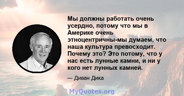 Мы должны работать очень усердно, потому что мы в Америке очень этноцентричны-мы думаем, что наша культура превосходит. Почему это? Это потому, что у нас есть лунные камни, и ни у кого нет лунных камней.