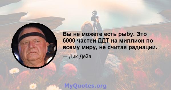 Вы не можете есть рыбу. Это 6000 частей ДДТ на миллион по всему миру, не считая радиации.