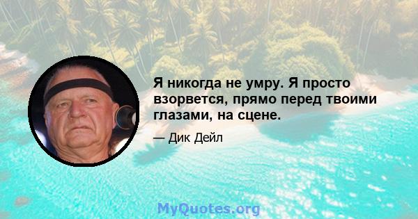 Я никогда не умру. Я просто взорвется, прямо перед твоими глазами, на сцене.