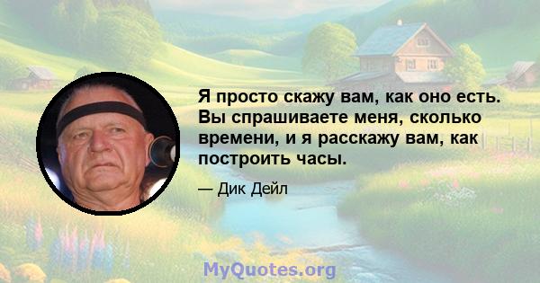 Я просто скажу вам, как оно есть. Вы спрашиваете меня, сколько времени, и я расскажу вам, как построить часы.