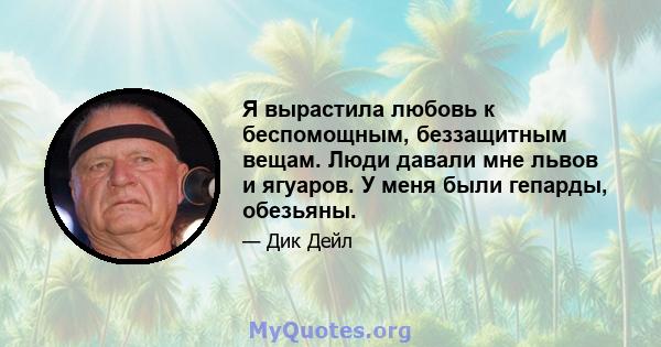 Я вырастила любовь к беспомощным, беззащитным вещам. Люди давали мне львов и ягуаров. У меня были гепарды, обезьяны.