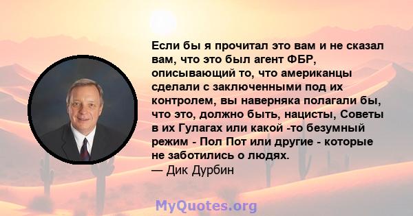 Если бы я прочитал это вам и не сказал вам, что это был агент ФБР, описывающий то, что американцы сделали с заключенными под их контролем, вы наверняка полагали бы, что это, должно быть, нацисты, Советы в их Гулагах или 