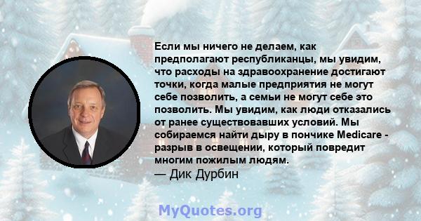 Если мы ничего не делаем, как предполагают республиканцы, мы увидим, что расходы на здравоохранение достигают точки, когда малые предприятия не могут себе позволить, а семьи не могут себе это позволить. Мы увидим, как