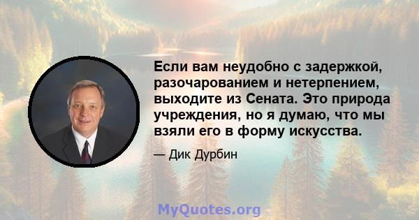 Если вам неудобно с задержкой, разочарованием и нетерпением, выходите из Сената. Это природа учреждения, но я думаю, что мы взяли его в форму искусства.