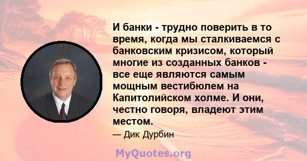 И банки - трудно поверить в то время, когда мы сталкиваемся с банковским кризисом, который многие из созданных банков - все еще являются самым мощным вестибюлем на Капитолийском холме. И они, честно говоря, владеют этим 