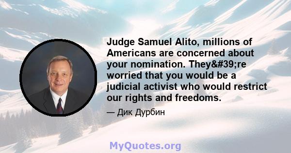 Judge Samuel Alito, millions of Americans are concerned about your nomination. They're worried that you would be a judicial activist who would restrict our rights and freedoms.