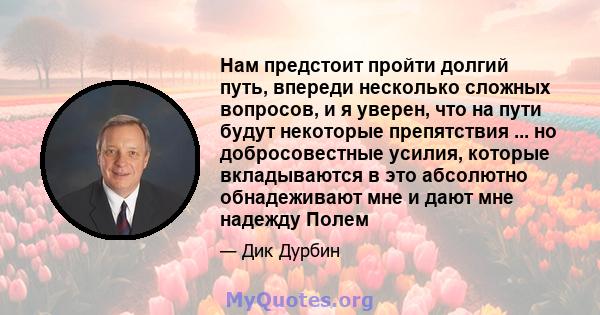 Нам предстоит пройти долгий путь, впереди несколько сложных вопросов, и я уверен, что на пути будут некоторые препятствия ... но добросовестные усилия, которые вкладываются в это абсолютно обнадеживают мне и дают мне