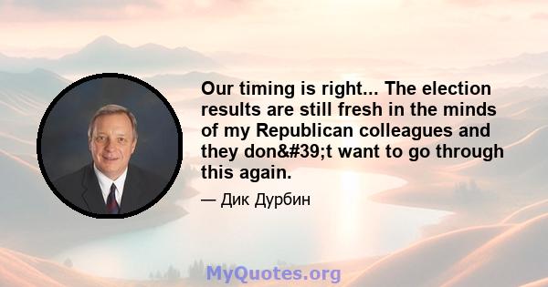 Our timing is right... The election results are still fresh in the minds of my Republican colleagues and they don't want to go through this again.