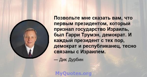 Позвольте мне сказать вам, что первым президентом, который признал государство Израиль, был Гарри Трумэн, демократ. И каждый президент с тех пор, демократ и республиканец, тесно связаны с Израилем.