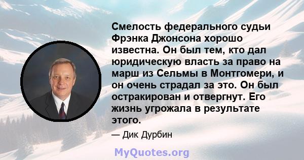 Смелость федерального судьи Фрэнка Джонсона хорошо известна. Он был тем, кто дал юридическую власть за право на марш из Сельмы в Монтгомери, и он очень страдал за это. Он был остракирован и отвергнут. Его жизнь угрожала 