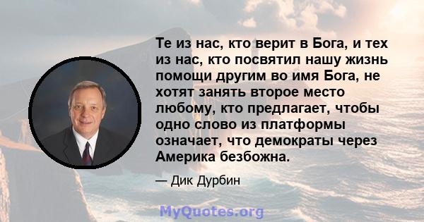 Те из нас, кто верит в Бога, и тех из нас, кто посвятил нашу жизнь помощи другим во имя Бога, не хотят занять второе место любому, кто предлагает, чтобы одно слово из платформы означает, что демократы через Америка