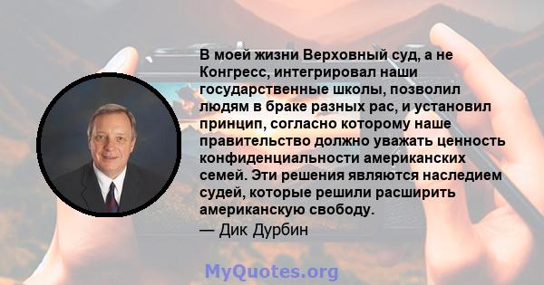 В моей жизни Верховный суд, а не Конгресс, интегрировал наши государственные школы, позволил людям в браке разных рас, и установил принцип, согласно которому наше правительство должно уважать ценность конфиденциальности 