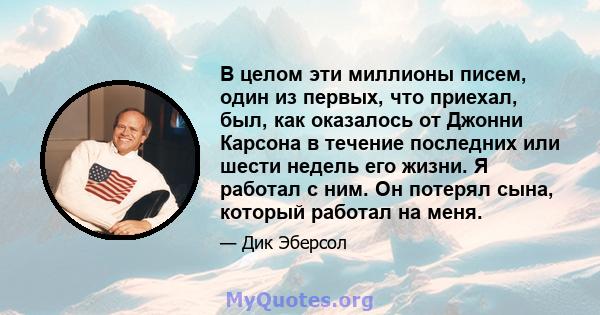 В целом эти миллионы писем, один из первых, что приехал, был, как оказалось от Джонни Карсона в течение последних или шести недель его жизни. Я работал с ним. Он потерял сына, который работал на меня.