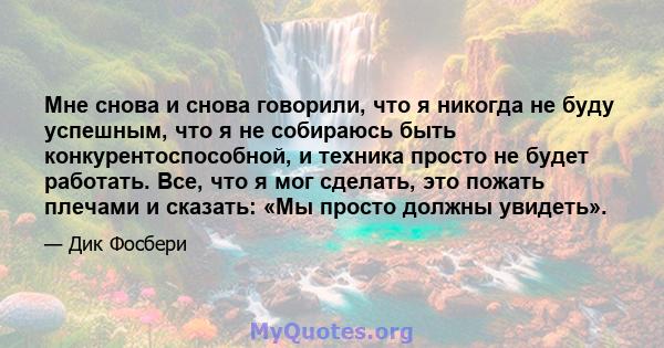 Мне снова и снова говорили, что я никогда не буду успешным, что я не собираюсь быть конкурентоспособной, и техника просто не будет работать. Все, что я мог сделать, это пожать плечами и сказать: «Мы просто должны