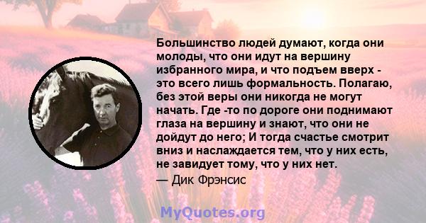 Большинство людей думают, когда они молоды, что они идут на вершину избранного мира, и что подъем вверх - это всего лишь формальность. Полагаю, без этой веры они никогда не могут начать. Где -то по дороге они поднимают