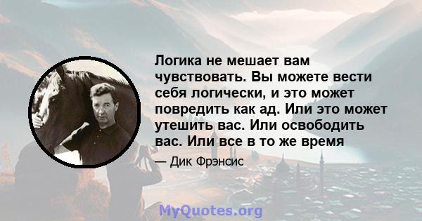 Логика не мешает вам чувствовать. Вы можете вести себя логически, и это может повредить как ад. Или это может утешить вас. Или освободить вас. Или все в то же время