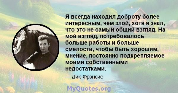 Я всегда находил доброту более интересным, чем злой, хотя я знал, что это не самый общий взгляд. На мой взгляд, потребовалось больше работы и больше смелости, чтобы быть хорошим, мнение, постоянно подкрепляемое моими