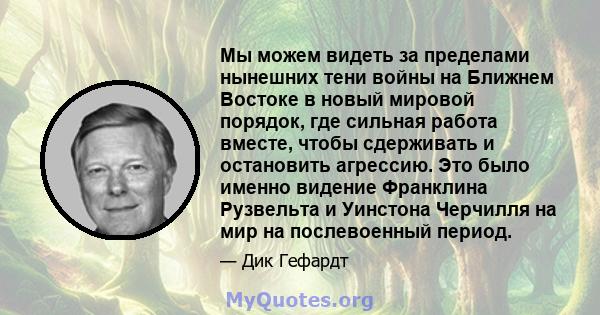 Мы можем видеть за пределами нынешних тени войны на Ближнем Востоке в новый мировой порядок, где сильная работа вместе, чтобы сдерживать и остановить агрессию. Это было именно видение Франклина Рузвельта и Уинстона