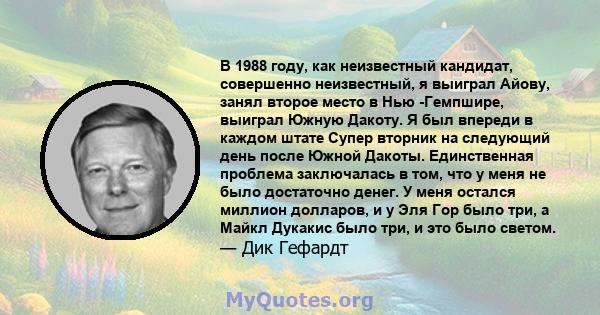 В 1988 году, как неизвестный кандидат, совершенно неизвестный, я выиграл Айову, занял второе место в Нью -Гемпшире, выиграл Южную Дакоту. Я был впереди в каждом штате Супер вторник на следующий день после Южной Дакоты.