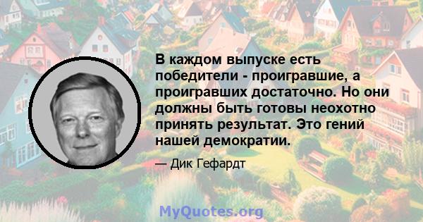 В каждом выпуске есть победители - проигравшие, а проигравших достаточно. Но они должны быть готовы неохотно принять результат. Это гений нашей демократии.