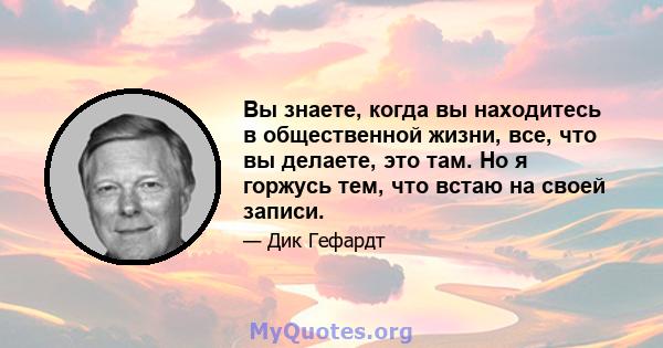 Вы знаете, когда вы находитесь в общественной жизни, все, что вы делаете, это там. Но я горжусь тем, что встаю на своей записи.