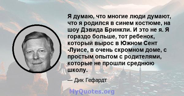 Я думаю, что многие люди думают, что я родился в синем костюме, на шоу Дэвида Бринкли. И это не я. Я гораздо больше, тот ребенок, который вырос в Южном Сент -Луисе, в очень скромном доме, с простым опытом с родителями,