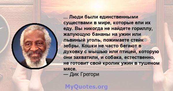 ... Люди были единственными существами в мире, которые ели их еду. Вы никогда не найдете гориллу, жалующую бананы на ужин или львиный уголь, пожимаете стейк зебры. Кошки не часто бегают в духовку с мышью или птицей,