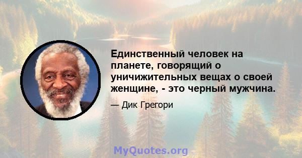 Единственный человек на планете, говорящий о уничижительных вещах о своей женщине, - это черный мужчина.