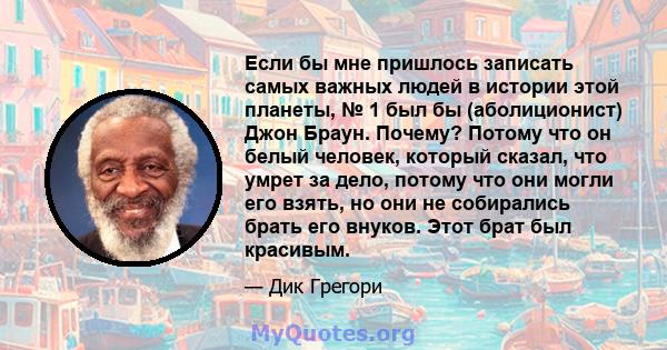 Если бы мне пришлось записать самых важных людей в истории этой планеты, № 1 был бы (аболиционист) Джон Браун. Почему? Потому что он белый человек, который сказал, что умрет за дело, потому что они могли его взять, но