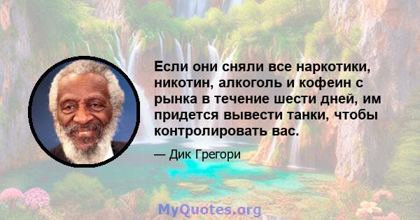 Если они сняли все наркотики, никотин, алкоголь и кофеин с рынка в течение шести дней, им придется вывести танки, чтобы контролировать вас.