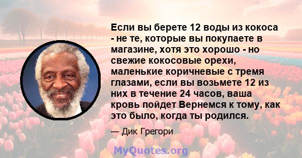 Если вы берете 12 воды из кокоса - не те, которые вы покупаете в магазине, хотя это хорошо - но свежие кокосовые орехи, маленькие коричневые с тремя глазами, если вы возьмете 12 из них в течение 24 часов, ваша кровь