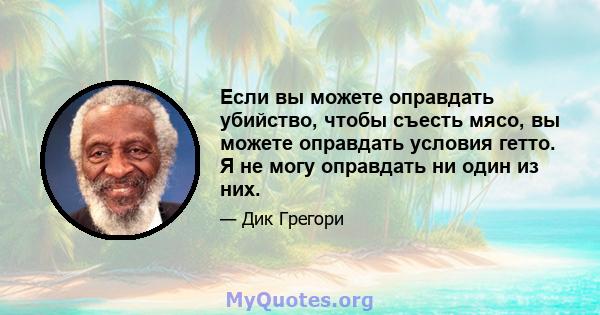 Если вы можете оправдать убийство, чтобы съесть мясо, вы можете оправдать условия гетто. Я не могу оправдать ни один из них.