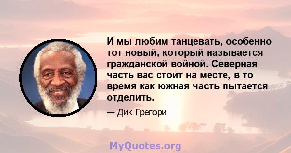 И мы любим танцевать, особенно тот новый, который называется гражданской войной. Северная часть вас стоит на месте, в то время как южная часть пытается отделить.