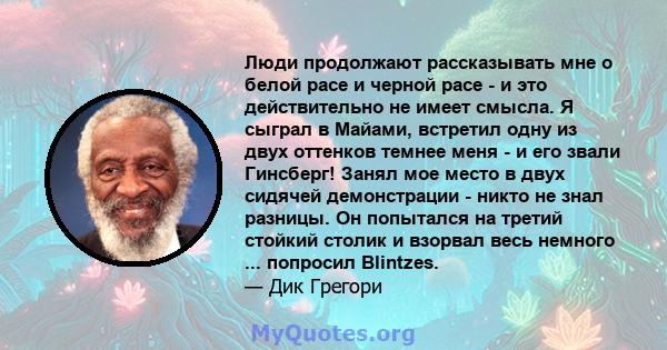 Люди продолжают рассказывать мне о белой расе и черной расе - и это действительно не имеет смысла. Я сыграл в Майами, встретил одну из двух оттенков темнее меня - и его звали Гинсберг! Занял мое место в двух сидячей