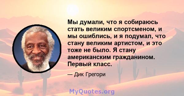 Мы думали, что я собираюсь стать великим спортсменом, и мы ошиблись, и я подумал, что стану великим артистом, и это тоже не было. Я стану американским гражданином. Первый класс.