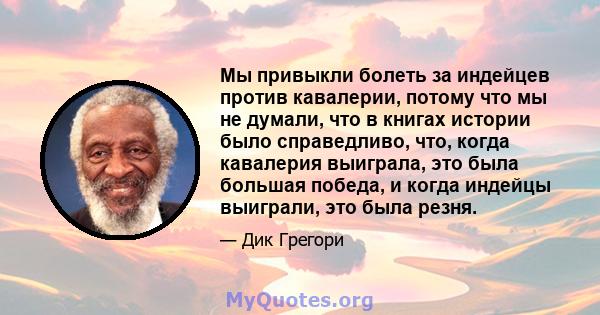 Мы привыкли болеть за индейцев против кавалерии, потому что мы не думали, что в книгах истории было справедливо, что, когда кавалерия выиграла, это была большая победа, и когда индейцы выиграли, это была резня.