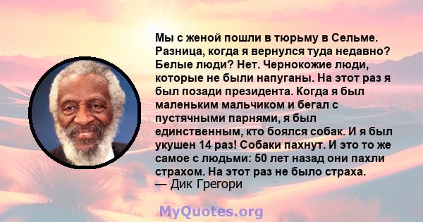 Мы с женой пошли в тюрьму в Сельме. Разница, когда я вернулся туда недавно? Белые люди? Нет. Чернокожие люди, которые не были напуганы. На этот раз я был позади президента. Когда я был маленьким мальчиком и бегал с