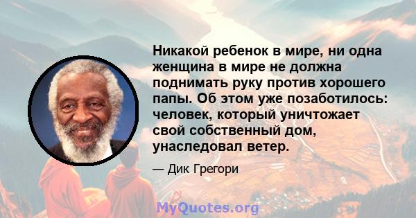 Никакой ребенок в мире, ни одна женщина в мире не должна поднимать руку против хорошего папы. Об этом уже позаботилось: человек, который уничтожает свой собственный дом, унаследовал ветер.