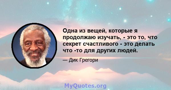 Одна из вещей, которые я продолжаю изучать, - это то, что секрет счастливого - это делать что -то для других людей.