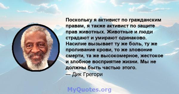 Поскольку я активист по гражданским правам, я также активист по защите прав животных. Животные и люди страдают и умирают одинаково. Насилие вызывает ту же боль, ту же проливание крови, то же зловоние смерти, та же