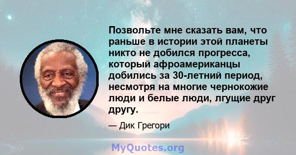 Позвольте мне сказать вам, что раньше в истории этой планеты никто не добился прогресса, который афроамериканцы добились за 30-летний период, несмотря на многие чернокожие люди и белые люди, лгущие друг другу.