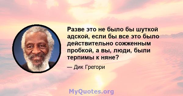 Разве это не было бы шуткой адской, если бы все это было действительно сожженным пробкой, а вы, люди, были терпимы к няне?