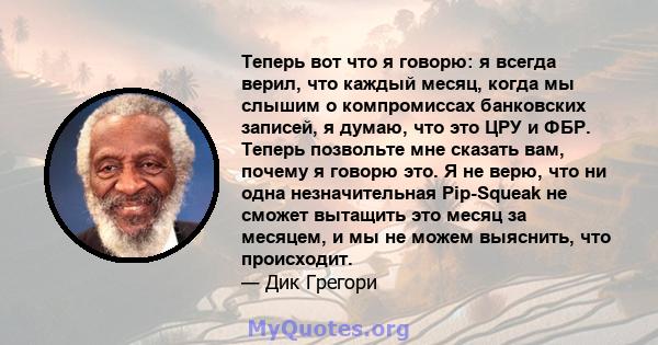 Теперь вот что я говорю: я всегда верил, что каждый месяц, когда мы слышим о компромиссах банковских записей, я думаю, что это ЦРУ и ФБР. Теперь позвольте мне сказать вам, почему я говорю это. Я не верю, что ни одна