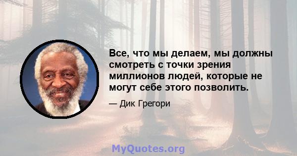 Все, что мы делаем, мы должны смотреть с точки зрения миллионов людей, которые не могут себе этого позволить.