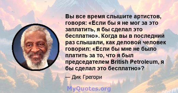 Вы все время слышите артистов, говоря: «Если бы я не мог за это заплатить, я бы сделал это бесплатно». Когда вы в последний раз слышали, как деловой человек говорил: «Если бы мне не было платить за то, что я был