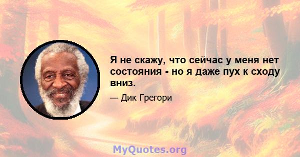 Я не скажу, что сейчас у меня нет состояния - но я даже пух к сходу вниз.